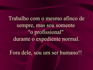 Trabalho com o mesmo afinco de
sempre, mas sou somente
"o profissional"
durante o expediente normal.
Fora dele, sou um ser humano!!
 
