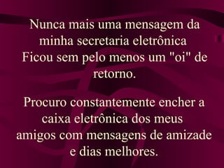 Nunca mais uma mensagem da
minha secretaria eletrônica
Ficou sem pelo menos um "oi" de
retorno.
Procuro constantemente encher a
caixa eletrônica dos meus
amigos com mensagens de amizade
e dias melhores.
 