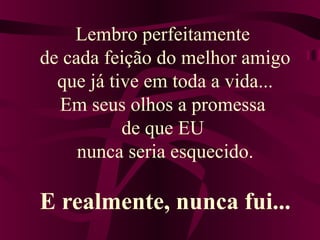 Lembro perfeitamente
de cada feição do melhor amigo
que já tive em toda a vida...
Em seus olhos a promessa
de que EU
nunca seria esquecido.
E realmente, nunca fui...
 