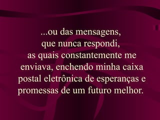 ...ou das mensagens, 
que nunca respondi, 
as quais constantemente me 
enviava, enchendo minha caixa 
postal eletrônica de esperanças e 
promessas de um futuro melhor. 
 