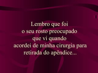Lembro que foi 
o seu rosto preocupado 
que vi quando 
acordei de minha cirurgia para 
retirada do apêndice... 
 