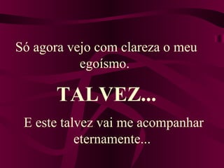 Só agora vejo com clareza o meu 
egoísmo. 
TALVEZ... 
E este talvez vai me acompanhar 
eternamente... 
 