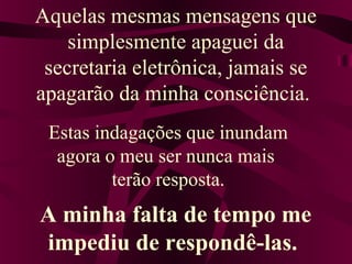 Aquelas mesmas mensagens que 
simplesmente apaguei da 
secretaria eletrônica, jamais se 
apagarão da minha consciência. 
Estas indagações que inundam 
agora o meu ser nunca mais 
terão resposta. 
A minha falta de tempo me 
impediu de respondê-las. 
 