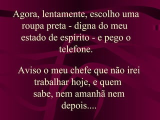 Agora, lentamente, escolho uma 
roupa preta - digna do meu 
estado de espírito - e pego o 
telefone. 
Aviso o meu chefe que não irei 
trabalhar hoje, e quem 
sabe, nem amanhã nem 
depois.... 
 