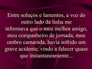 Entre soluços e lamentos, a voz do 
outro lado da linha me 
informava que o meu melhor amigo, 
meu companheiro de jornada, meu 
ombro camarada, havia sofrido um 
grave acidente, vindo a falecer quase 
que instantaneamente... 
 