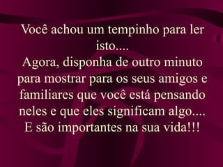 Você achou um tempinho para ler 
isto.... 
Agora, disponha de outro minuto 
para mostrar para os seus amigos e 
familiares que você está pensando 
neles e que eles significam algo.... 
E são importantes na sua vida!!! 
 