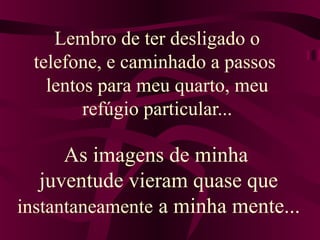 Lembro de ter desligado o 
telefone, e caminhado a passos 
lentos para meu quarto, meu 
refúgio particular... 
As imagens de minha 
juventude vieram quase que 
instantaneamente a minha mente... 
 
