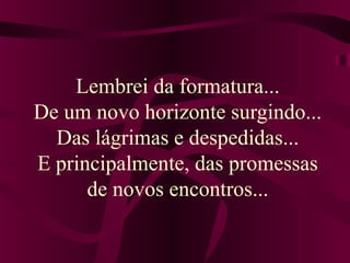 Lembrei da formatura... 
De um novo horizonte surgindo... 
Das lágrimas e despedidas... 
E principalmente, das promessas 
de novos encontros... 
 