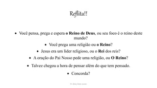 Reflita!!
 Você pensa, prega e espera o Reino de Deus, ou seu foco é o reino deste
mundo?
 Você prega uma religião ou o Reino?
 Jesus era um líder religioso, ou o Rei dos reis?
 A oração do Pai Nosso pede uma religião, ou O Reino?
 Talvez chegou a hora de pensar além do que tem pensado.
 Concorda?
Pr. Almy Alves Junior
 