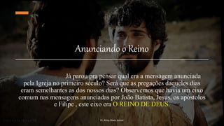 Anunciando o Reino
Já parou pra pensar qual era a mensagem anunciada
pela Igreja no primeiro século? Será que as pregações daqueles dias
eram semelhantes as dos nossos dias? Observemos que havia um eixo
comum nas mensagens anunciadas por João Batista, Jesus, os apóstolos
e Filipe , este eixo era O REINO DE DEUS.
Pr. Almy Alves Junior
 