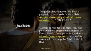 João Batista
“Naqueles dias, apareceu João Batista
pregando no deserto da Judéia e dizia:
Arrependei-vos, porque está próximo o
reino dos céus.” (Mt 3:1-2 RA)
“Depois de João ter sido preso, foi Jesus
para a Galiléia, pregando o evangelho de
Deus, dizendo: O tempo está cumprido, e o
reino de Deus está próximo; arrependei-
vos e crede no evangelho.” (Mc 1:14-15
RA)
Pr. Almy Alves Junior
 