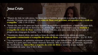 Jesus Cristo
 “Depois de João ter sido preso, foi Jesus para a Galiléia, pregando o evangelho de Deus,
dizendo: O tempo está cumprido, e o reino de Deus está próximo; arrependei-vos e crede no
evangelho.” (Mc 1:14-15 RA)
 “Sendo dia, saiu e foi para um lugar deserto; as multidões o procuravam, e foram até junto dele,
e instavam para que não os deixasse. Ele, porém, lhes disse: É necessário que eu anuncie o
evangelho do reino de Deus também às outras cidades, pois para isso é que fui enviado. E
pregava nas sinagogas da Judéia.” (Lc 4:42-44 RA)
 “Aconteceu, depois disto, que andava Jesus de cidade em cidade e de aldeia em aldeia,
pregando e anunciando o evangelho do reino de Deus, e os doze iam com ele,” (Lc 8:1 RA)
 “Ao regressarem, os apóstolos relataram a Jesus tudo o que tinham feito. E, levando-os consigo,
retirou-se à parte para uma cidade chamada Betsaida. Mas as multidões, ao saberem, seguiram-
no. Acolhendo-as, falava-lhes a respeito do reino de Deus e socorria os que tinham
necessidade de cura.” (Lc 9:10-11 RA)
 