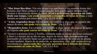  “Mas Jesus lhes disse: Vós sois os que vos justificais a vós mesmos diante dos
homens, mas Deus conhece o vosso coração; pois aquilo que é elevado entre
homens é abominação diante de Deus. A Lei e os Profetas vigoraram até João;
desde esse tempo, vem sendo anunciado o evangelho do reino de Deus, e todo
homem se esforça por entrar nele.” (Lc 16:15-16 RA)
 “A isto, respondeu Jesus: Em verdade, em verdade te digo que, se alguém não
nascer de novo, não pode ver o reino de Deus.” (Jo 3:3 RA)
 “Respondeu Jesus: Em verdade, em verdade te digo: quem não nascer da água e
do Espírito não pode entrar no reino de Deus.” (Jo 3:5 RA)
 “Escrevi o primeiro livro, ó Teófilo, relatando todas as coisas que Jesus começou
a fazer e a ensinar até ao dia em que, depois de haver dado mandamentos por
intermédio do Espírito Santo aos apóstolos que escolhera, foi elevado às alturas.
A estes também, depois de ter padecido, se apresentou vivo, com muitas provas
incontestáveis, aparecendo-lhes durante quarenta dias e falando das coisas
concernentes ao reino de Deus.” (At 1:1-3 RA)
Pr. Almy Alves Junior
 