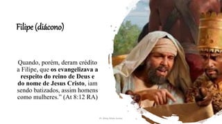 Filipe (diácono)
Quando, porém, deram crédito
a Filipe, que os evangelizava a
respeito do reino de Deus e
do nome de Jesus Cristo, iam
sendo batizados, assim homens
como mulheres.” (At 8:12 RA)
Pr. Almy Alves Junior
 