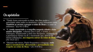 Os apóstolos
 “Tendo Jesus convocado os doze, deu-lhes poder e
autoridade sobre todos os demônios, e para efetuarem curas.
Também os enviou a pregar o reino de Deus e a curar os
enfermos.” (Lc 9:1-2 RA)
 “E, tendo anunciado o evangelho naquela cidade e feito
muitos discípulos, voltaram para Listra, e Icônio, e
Antioquia, fortalecendo a alma dos discípulos, exortando-os
a permanecer firmes na fé; e mostrando que, através de
muitas tribulações, nos importa entrar no reino de Deus.”
(At 14:21-22 )
 “Durante três meses, Paulo frequentou a sinagoga, onde
falava ousadamente, dissertando e persuadindo com
respeito ao reino de Deus.” (At 19:8 RA)
Pr. Almy Alves Junior
 