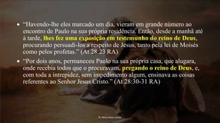  “Havendo-lhe eles marcado um dia, vieram em grande número ao
encontro de Paulo na sua própria residência. Então, desde a manhã até
à tarde, lhes fez uma exposição em testemunho do reino de Deus,
procurando persuadi-los a respeito de Jesus, tanto pela lei de Moisés
como pelos profetas.” (At 28:23 RA)
 “Por dois anos, permaneceu Paulo na sua própria casa, que alugara,
onde recebia todos que o procuravam, pregando o reino de Deus, e,
com toda a intrepidez, sem impedimento algum, ensinava as coisas
referentes ao Senhor Jesus Cristo.” (At 28:30-31 RA)
Pr. Almy Alves Junior
 