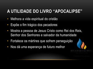 A UTILIDADE DO LIVRO “APOCALIPSE”
• Melhora a vida espiritual do cristão
• Expõe o fim trágico dos pecadores
• Mostra a pessoa de Jesus Cristo como Rei dos Reis,
Senhor dos Senhores e salvador da humanidade
• Fortalece os mártires que sofrem perseguição
• Nos dá uma esperança de futuro melhor
 