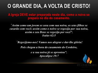 O GRANDE DIA, A VOLTA DE CRISTO!
A Igreja DEVE estar preparada neste dia, como a noiva se
prepara no dia do casamento.
“Assim como um jovem se casa com sua noiva, os seus filhos se
casarão com você; assim como o noivo se regozija por sua noiva,
assim o seu Deus se regozija por você”.
Isaías 62:5
“Regozijemo-nos! Vamos nos alegrar e dar-lhe glória!
Pois chegou a hora do casamento do Cordeiro,
e a sua noiva já se aprontou”.
Apocalipse 19:7
 