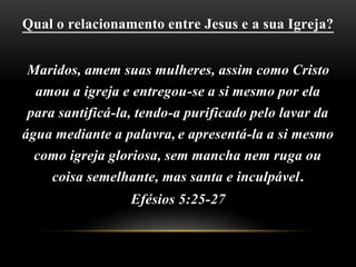 Qual o relacionamento entre Jesus e a sua Igreja?
Maridos, amem suas mulheres, assim como Cristo
amou a igreja e entregou-se a si mesmo por ela
para santificá-la, tendo-a purificado pelo lavar da
água mediante a palavra,e apresentá-la a si mesmo
como igreja gloriosa, sem mancha nem ruga ou
coisa semelhante, mas santa e inculpável.
Efésios 5:25-27
 