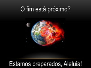 O fim está próximo?
Estamos preparados, Aleluia!
 