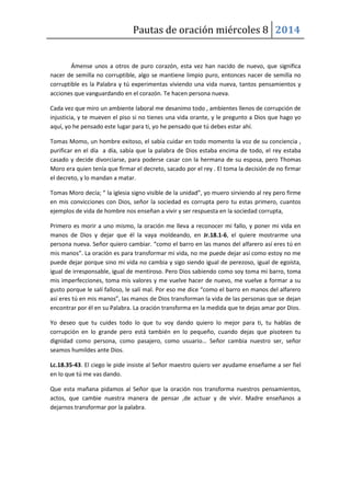 Pautas de oración miércoles 8 2014
Ámense unos a otros de puro corazón, esta vez han nacido de nuevo, que significa
nacer de semilla no corruptible, algo se mantiene limpio puro, entonces nacer de semilla no
corruptible es la Palabra y tú experimentas viviendo una vida nueva, tantos pensamientos y
acciones que vanguardando en el corazón. Te hacen persona nueva.
Cada vez que miro un ambiente laboral me desanimo todo , ambientes llenos de corrupción de
injusticia, y te mueven el piso si no tienes una vida orante, y le pregunto a Dios que hago yo
aquí, yo he pensado este lugar para ti, yo he pensado que tú debes estar ahí.
Tomas Momo, un hombre exitoso, el sabía cuidar en todo momento la voz de su conciencia ,
purificar en el día a día, sabía que la palabra de Dios estaba encima de todo, el rey estaba
casado y decide divorciarse, para poderse casar con la hermana de su esposa, pero Thomas
Moro era quien tenía que firmar el decreto, sacado por el rey . El toma la decisión de no firmar
el decreto, y lo mandan a matar.
Tomas Moro decía; “ la iglesia signo visible de la unidad”, yo muero sirviendo al rey pero firme
en mis convicciones con Dios, señor la sociedad es corrupta pero tu estas primero, cuantos
ejemplos de vida de hombre nos enseñan a vivir y ser respuesta en la sociedad corrupta,
Primero es morir a uno mismo, la oración me lleva a reconocer mi fallo, y poner mi vida en
manos de Dios y dejar que él la vaya moldeando, en Jr.18.1-6, el quiere mostrarme una
persona nueva. Señor quiero cambiar. “como el barro en las manos del alfarero así eres tú en
mis manos”. La oración es para transformar mi vida, no me puede dejar así como estoy no me
puede dejar porque sino mi vida no cambia y sigo siendo igual de perezoso, igual de egoísta,
igual de irresponsable, igual de mentiroso. Pero Dios sabiendo como soy toma mi barro, toma
mis imperfecciones, toma mis valores y me vuelve hacer de nuevo, me vuelve a formar a su
gusto porque le salí falloso, le salí mal. Por eso me dice “como el barro en manos del alfarero
así eres tú en mis manos”, las manos de Dios transforman la vida de las personas que se dejan
encontrar por él en su Palabra. La oración transforma en la medida que te dejas amar por Dios.
Yo deseo que tu cuides todo lo que tu voy dando quiero lo mejor para ti, tu hablas de
corrupción en lo grande pero está también en lo pequeño, cuando dejas que pisoteen tu
dignidad como persona, como pasajero, como usuario… Señor cambia nuestro ser, señor
seamos humildes ante Dios.
Lc.18.35-43. El ciego le pide insiste al Señor maestro quiero ver ayudame enseñame a ser fiel
en lo que tú me vas dando.
Que esta mañana pidamos al Señor que la oración nos transforma nuestros pensamientos,
actos, que cambie nuestra manera de pensar ,de actuar y de vivir. Madre enseñanos a
dejarnos transformar por la palabra.
 