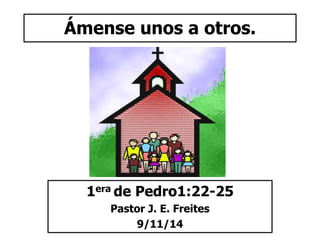 Ámense unos a otros. 
1era de Pedro1:22-25 
Pastor J. E. Freites 
9/11/14 
 