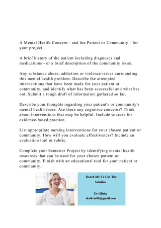 A Mental Health Concern - and the Patient or Community - for
your project.
A brief history of the patient including diagnoses and
medications - or a brief description of the community issue.
Any substance abuse, addiction or violence issues surrounding
this mental health problem. Describe the attempted
interventions that have been made for your patient or
community, and identify what has been successful and what has
not. Submit a rough draft of information gathered so far.
Describe your thoughts regarding your patient's or community's
mental health issue. Are there any cognitive concerns? Think
about interventions that may be helpful. Include sources for
evidence-based practice.
List appropriate nursing interventions for your chosen patient or
community. How will you evaluate effectiveness? Include an
evaluation tool or rubric.
Complete your Semester Project by identifying mental health
resources that can be used for your chosen patient or
community. Finish with an educational tool for your patient or
community.
 