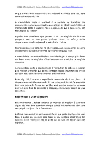 2012© A Mentalidade De Sucesso Do Empreendedor Online – www.MentesMilionarias.com 
2012© A Mentalidade De Sucesso Do Empreendedor Online – www.MentesMilionarias.com 
O  que  é  uma  mentalidade  certa  e  saudável?  Há  coisas  que  são,  bem 
como coisas que não são. 
   
A  mentalidade  certa  e  saudável  é  a  vontade  de  trabalhar  tão 
arduamente e o tempo necessário para atingir os objetivos definidos. A 
mentalidade certa e saudável não é a crença de que o sucesso vai ser 
fácil, rápido ou indolor. 
   
Aqueles  que  acreditam  que  podem  fazer  um  negócio  de  internet 
prosperar  sem  ter  que  gastar  qualquer  tempo  ou  esforço  estão 
simplesmente condenados ao fracasso desde o início. 
   
Há manipuladores e golpistas no ciberespaço, que estão apenas à espera 
ansiosamente daqueles que virão à procura de riqueza fácil. 
   
A mentalidade certa e saudável é a vontade de gastar tempo para fazer 
um  bom  plano  de  negócios  sólido  baseado  em  princípios  de  negócio 
sonantes. 
   
A mentalidade certa e saudável não é  mergulhar de cabeça e esperar 
pelo melhor. O melhor que pode acontecer nessas circunstâncias é você 
sair com nada acima de dois cêntimos em seu nome. 
   
Fazer algo difícil sem ter a experiência necessária não é um plano ... é 
simplesmente suicídio no mundo do marketing na internet. Se você não 
tem  uma  educação  formal  em  gestão,  você  precisa  encontrar  pessoas 
que têm esse tipo de educação e procurar, em seguida, seguir os seus 
conselhos. 
   
Reconhecer e Usar Vantagens 
   
Existem dezenas ... talvez centenas de modelos de negócio. É claro que 
alguns são mais bem sucedidos do que outros mas todos eles vêm com 
seu próprio conjunto de prós e contras. 
   
A ideia é tirar o máximo partido do dinheiro que gasta. Você precisa usar 
todo  o  poder  da  Internet  para  fazer  o  seu  negócio  electrónico  ter 
sucesso.  Você  realmente  não  se  pode  dar  ao  luxo  de  deixar  algo  por 
explorar. 
   
 
