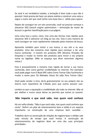 2012© A Mentalidade De Sucesso Do Empreendedor Online – www.MentesMilionarias.com 
2012© A Mentalidade De Sucesso Do Empreendedor Online – www.MentesMilionarias.com 
Se você é um verdadeiro lutador, a tentação é fazer tudo o que não é 
possível. Você precisa de fazer um plano realista e construir uma coisa a 
seguir a outra até que você tenha uma base boa e  sólida para operar. 
   
Depois de conseguir ter um site construído, você vai precisar começar a 
alavancar  SEO  (search  engine  optimization  –  otimização  de  motor  de 
busca) e a ganhar classificação para a sua página. 
   
Uma coisa leva a outra, claro, mas uma das formas mais rápidas para 
alavancar SEO é adicionar um blog ao seu site. Esta é uma maneira de 
você conseguir ser mais rapidamente indexado pelos motores de busca. 
   
Aproveite  também  para  incluir  a  sua  marca,  o  seu  site  e  os  seus 
produtos.  Uma  das  maneiras  mais  rápidas  para  começar  a  ter  uma 
marca  conhecida    é  investir  em  produtos  DPE  (Direitos  Privados  De 
Etiqueta)  e  mudar  os  nomes  dos  produtos  para  incluir  o  seu  próprio 
nome  ou  logótipo.  (Não  se  esqueça  que  deve  reescrever  algumas 
coisas.) 
 
Esta  é  provavelmente  a  maneira  mais  rápida  de  tornar  a  sua  marca 
conhecida,  bem  como  ganhar  credibilidade  na  internet.  Por  exemplo: 
você pode pegar num E‐Book DPE sobre Como Treinar Cães Facilmente e 
mudar  o  nome  para  'Os  Métodos  Fáceis  Do  João  Para  Treinar  Cães'. 
   
Você  pode  vender  o  livro,  dá‐lo  gratuitamente  no  seu  próprio  site  ou 
listá‐lo  num  repositório  de  E‐Books  para  que  outros  possam  usar. 
   
Lembre‐se que a reputação e credibilidade são tudo na internet. Não vá 
por  atalhos  e  nunca  cause  danos  ou  permita  que  outros  os  causem. 
   
 Não  importa  o  que  você  sabe,  mas  quem  você  conhece 
   
Há um velho ditado. "Não é que você sabe, mas quem você conhece que 
conta". Definir um pilar de relacionamento bom e sólido é um aspecto 
importante  na  construção  de  uma  empresa  bem  sucedida  . 
   
Trabalhar duro na construção de relações de negócio boas e sólidas vale 
cada  minuto  de  tempo  que  você  invista.  A  construção  de 
relacionamentos  de  negócios  deve  ser  uma  das  suas  principais 
prioridades. 
 