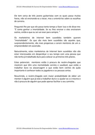 2012© A Mentalidade De Sucesso Do Empreendedor Online – www.MentesMilionarias.com 
2012© A Mentalidade De Sucesso Do Empreendedor Online – www.MentesMilionarias.com 
   
Ele  tem  cerca  de  três  jovens  guitarristas  com  os  quais  passa  muitas 
horas, não só ensinando‐os a tocar, mas a orientá‐los sobre as escolhas 
de carreira. 
   
Perguntei‐lhe por que ele passa tanto tempo a fazer isso e ele disse‐me: 
"É  como  ganhar  a  imortalidade.  Se  eu  lhes  ensinar  e  eles  ensinarem 
outros, então o que eu sei vai viver para sempre. " 
   
Os  marketeiros  de  internet  bem  sucedidos  também  querem 
"imortalidade".  Os  que  são  mais  bem  sucedidos  são  aqueles  que, 
surpreendentemente, são mais propensos a serem mentores de um e‐ 
empreendedor em ascensão. 
   
Naturalmente,  estes  marketeiros  de  Internet  bem  sucedidos  não  vão 
estar  interessados  em  desperdiçar  o  seu  tempo  com  uma  pessoa  que 
não tenha já trabalhado duro para colocar os primeiros três pilares. 
   
Estes  potenciais    mentores  estão  à  procura  de  recém‐chegados  que 
mostrem  que  têm  uma  mentalidade  correta  e  saudável,  que  estão  a 
trabalhar  duro  na  alavancagem  e  que  estão  bem  cientes  do  quão 
importante é conhecer todos os jogadores e as pessoas certas. 
   
Resumindo,  o  recém‐chegado  com  maior  probabilidade  de  obter  um 
mentor é alguém que já está a trabalhar duro e a ajudar‐se a si mesmo e 
não à procura de alguém que pode apenas facilitar o seu caminho. 
   
   
   
 