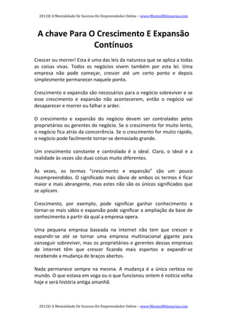 2012© A Mentalidade De Sucesso Do Empreendedor Online – www.MentesMilionarias.com 
2012© A Mentalidade De Sucesso Do Empreendedor Online – www.MentesMilionarias.com 
A chave Para O Crescimento E Expansão 
Contínuos 
 
Crescer ou morrer! Esta é uma das leis da natureza que se aplica a todas 
as  coisas  vivas.  Todos  os  negócios  vivem  também  por  esta  lei.  Uma 
empresa  não  pode  começar,  crescer  até  um  certo  ponto  e  depois 
simplesmente permanecer naquele ponto. 
 
Crescimento e expansão são necessários para o negócio sobreviver e se 
esse  crescimento  e  expansão  não  acontecerem,  então  o  negócio  vai 
desaparecer e morrer ou falhar e arder. 
   
O  crescimento  e  expansão  do  negócio  devem  ser  controlados  pelos 
proprietários ou gerentes do negócio. Se o crescimento for muito lento, 
o negócio fica atrás da concorrência. Se o crescimento for muito rápido, 
o negócio pode facilmente tornar‐se demasiado grande. 
   
Um  crescimento  constante  e  controlado  é  o  ideal.  Claro,  o  ideal  e  a 
realidade às vezes são duas coisas muito diferentes. 
   
Às  vezes,  os  termos  “crescimento  e  expansão”  são  um  pouco 
incompreendidos. O significado mais óbvio de ambos os termos é ficar 
maior e mais abrangente, mas estes não são os únicos significados que 
se aplicam. 
   
Crescimento,  por  exemplo,  pode  significar  ganhar  conhecimento  e 
tornar‐se mais sábio e expansão pode significar a ampliação da base de 
conhecimento a partir da qual a empresa opera. 
   
Uma  pequena  empresa  baseada  na  internet  não  tem  que  crescer  e 
expandir‐se  até  se  tornar  uma  empresa  multinacional  gigante  para 
conseguir sobreviver, mas os proprietários e gerentes dessas empresas 
de  internet  têm  que  crescer  ficando  mais  espertos  e  expandir‐se 
recebendo a mudança de braços abertos. 
   
Nada  permanece  sempre  na  mesma.  A  mudança  é a  única  certeza no 
mundo. O que estava em voga ou o que funcionou ontem é notícia velha 
hoje e será história antiga amanhã. 
 