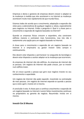 2012© A Mentalidade De Sucesso Do Empreendedor Online – www.MentesMilionarias.com 
2012© A Mentalidade De Sucesso Do Empreendedor Online – www.MentesMilionarias.com 
   
Empresas e donos e gestores de empresas devem crescer e adaptar‐se 
às mudanças à medida que elas acontecem e na internet as mudanças 
acontecem muito mais rapidamente do que mundo físico. 
   
Estamos todos de acordo que o crescimento, adaptação e expansão são 
vitais para a sobrevivência de qualquer negócio e, talvez, especialmente 
para negócios na Internet. Então a pergunta é: Qual é a chave para o 
crescimento e expansão de negócios baseados na Internet? 
   
Quando  as  empresas  físicas  crescem  e  expandem,  elas  constroem 
edifícios  maiores  e  contratam  mais  funcionários,  mas  isto  não  é 
exatamente uma opção para um negócio baseado na Internet. 
   
A  chave  para  o  crescimento  e  expansão  de  um  negócio  baseado  na 
Internet  é  o  empresário  ou  gestor  investir  neles  sempre  e 
continuamente. 
   
Eles devem estar dispostos a permanecer na vanguarda da tecnologia e 
devem estar dispostos a aceitar adaptar‐se às mudanças que ocorrerem. 
   
As empresas de internet não são edifícios. As empresas de internet são 
as  pessoas.  Um  negócio  do  Internet  não  pode  crescer,  por  se  investir 
num edifício maior. 
   
Ele  só  cresce  quando  a  pessoa  que  gere  esse  negócio  investe  no  seu 
conhecimento e capacidade. 
   
Um negócio do Internet não pode expandir, investindo na contratação 
de mais pessoas. Um negócio do Internet expande‐se quando a pessoa 
que o está a gerir, investe em si mesmo. 
   
A conclusão é esta: A chave para o contínuo crescimento e expansão de 
um negócio baseado na Internet é serem feitos investimentos contínuos 
no  proprietário  ou  gerente  do  negócio.  Resumindo:  Invista  em  si 
mesmo. 
   
   
Investir Em Si Mesmo 
 