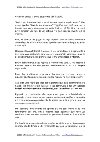 2012© A Mentalidade De Sucesso Do Empreendedor Online – www.MentesMilionarias.com 
2012© A Mentalidade De Sucesso Do Empreendedor Online – www.MentesMilionarias.com 
   
Você sem dúvida já ouviu este refrão várias vezes. 
   
“Invista em si mesmo! Invista em si mesmo! Investir em si mesmo!” Mas 
o que significa “investir em si mesmo”? Significa que você deve sair e 
investir  num  corte  de  cabelo  que  custa  200  euros?  Significa  que  você 
deve  comprar  um  fato  de  um  estilista?  O  que  significa  investir  em  si 
mesmo? 
   
Bem,  se  você  puder  pagar,  vá  faça  aquele  corte  de  cabelo  e  compre 
aquele fato de marca, mas não é o tipo de investimento de que estamos 
a falar aqui. 
   
O seu negócio na Internet é só você, o seu computador e a sua ligação à 
internet e você realmente pode operar o seu negócio na Internet a partir 
de qualquer suburbio no planeta, que tenha uma ligação à internet. 
   
Então, basicamente, o seu negócio é realmente só você. O seu negócio é 
baseado  apenas  no  seu  próprio  conhecimento  e  na  sua  própria 
capacidade.  
 
Esses  são  os  ativos  da  empresa  e  são  eles  que  precisam  crescer  e 
expandir constantemente para que o seu negócio na Internet prospere. 
   
Aqui está uma regra que você pode querer seguir para garantir que seu 
negócio na Internet é um sucesso e que continuará a ser um sucesso: 
investir 5% do seu tempo e rendimento para se melhorar a si mesmo. 
   
Expansão  e  crescimento  são  imperativos  para  a  sobrevivência  e 
expansão e crescimento de um negócio na Internet significa a expansão 
e o crescimento do conhecimento da pessoa que está a gerir a empresa 
... essa pessoa seria você. 
   
Um  pequeno  investimento  de  apenas  5%  do  seu  tempo  e  do  seu 
rendimento  por  ano,  em  si  mesmo  pode  significar  que  você  vai 
continuar  a  ver  retornos  monetários  positivos  durante  muitos,  muitos 
anos. 
   
Você pode estar sentado a abanar a cabeça e ainda a perguntar‐se o que 
significa  5%  de  tempo  e  de  rendimento  por  ano  investimentos  em  si 
 