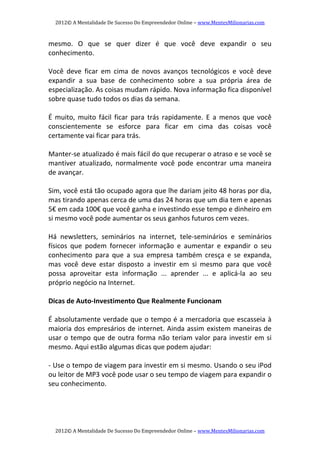 2012© A Mentalidade De Sucesso Do Empreendedor Online – www.MentesMilionarias.com 
2012© A Mentalidade De Sucesso Do Empreendedor Online – www.MentesMilionarias.com 
mesmo.  O  que  se  quer  dizer  é  que  você  deve  expandir  o  seu 
conhecimento. 
 
Você  deve  ficar  em  cima  de  novos  avanços  tecnológicos  e  você  deve 
expandir  a  sua  base  de  conhecimento  sobre  a  sua  própria  área  de 
especialização. As coisas mudam rápido. Nova informação fica disponível 
sobre quase tudo todos os dias da semana. 
 
É  muito,  muito  fácil  ficar  para  trás  rapidamente.  E  a  menos  que  você 
conscientemente  se  esforce  para  ficar  em  cima  das  coisas  você 
certamente vai ficar para trás.  
 
Manter‐se atualizado é mais fácil do que recuperar o atraso e se você se 
mantiver  atualizado,  normalmente  você  pode  encontrar  uma  maneira 
de avançar. 
   
Sim, você está tão ocupado agora que lhe dariam jeito 48 horas por dia, 
mas tirando apenas cerca de uma das 24 horas que um dia tem e apenas 
5€ em cada 100€ que você ganha e investindo esse tempo e dinheiro em 
si mesmo você pode aumentar os seus ganhos futuros cem vezes. 
   
Há  newsletters,  seminários  na  internet,  tele‐seminários  e  seminários 
físicos  que  podem  fornecer  informação  e  aumentar  e  expandir  o  seu 
conhecimento  para  que  a  sua  empresa  também  cresça  e  se  expanda, 
mas  você  deve  estar  disposto  a  investir  em  si  mesmo  para  que  você 
possa  aproveitar  esta  informação  ...  aprender  ...  e  aplicá‐la  ao  seu 
próprio negócio na Internet. 
   
Dicas de Auto‐Investimento Que Realmente Funcionam 
   
É absolutamente verdade que o tempo é a mercadoria que escasseia à 
maioria dos empresários de internet. Ainda assim existem maneiras de 
usar o tempo que de outra forma não teriam valor para investir em si 
mesmo. Aqui estão algumas dicas que podem ajudar: 
 
‐ Use o tempo de viagem para investir em si mesmo. Usando o seu iPod 
ou leitor de MP3 você pode usar o seu tempo de viagem para expandir o 
seu conhecimento. 
 
 