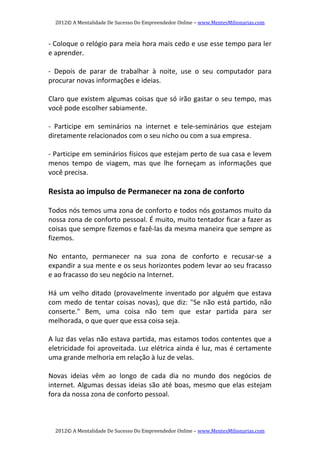 2012© A Mentalidade De Sucesso Do Empreendedor Online – www.MentesMilionarias.com 
2012© A Mentalidade De Sucesso Do Empreendedor Online – www.MentesMilionarias.com 
‐ Coloque o relógio para meia hora mais cedo e use esse tempo para ler 
e aprender. 
 
‐  Depois  de  parar  de  trabalhar  à  noite,  use  o  seu  computador  para 
procurar novas informações e ideias. 
 
Claro que existem algumas coisas que só irão gastar o seu tempo, mas 
você pode escolher sabiamente. 
   
‐  Participe  em  seminários  na  internet  e  tele‐seminários  que  estejam 
diretamente relacionados com o seu nicho ou com a sua empresa. 
 
‐ Participe em seminários físicos que estejam perto de sua casa e levem 
menos  tempo  de  viagem,  mas  que  lhe  forneçam  as  informações  que 
você precisa. 
   
Resista ao impulso de Permanecer na zona de conforto 
 
Todos nós temos uma zona de conforto e todos nós gostamos muito da 
nossa zona de conforto pessoal. É muito, muito tentador ficar a fazer as 
coisas que sempre fizemos e fazê‐las da mesma maneira que sempre as 
fizemos. 
   
No  entanto,  permanecer  na  sua  zona  de  conforto  e  recusar‐se  a 
expandir a sua mente e os seus horizontes podem levar ao seu fracasso 
e ao fracasso do seu negócio na Internet. 
   
Há um velho ditado (provavelmente inventado por alguém que estava 
com medo de tentar coisas novas), que diz: "Se não está partido, não 
conserte."  Bem,  uma  coisa  não  tem  que  estar  partida  para  ser 
melhorada, o que quer que essa coisa seja. 
   
A luz das velas não estava partida, mas estamos todos contentes que a 
eletricidade foi aproveitada. Luz elétrica ainda é luz, mas é certamente 
uma grande melhoria em relação à luz de velas. 
   
Novas  ideias  vêm  ao  longo  de  cada  dia  no  mundo  dos  negócios  de 
internet. Algumas dessas ideias são até boas, mesmo que elas estejam 
fora da nossa zona de conforto pessoal. 
 