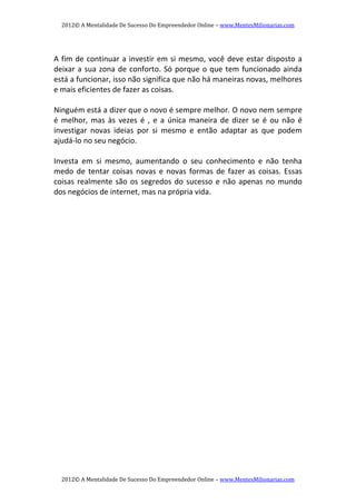 2012© A Mentalidade De Sucesso Do Empreendedor Online – www.MentesMilionarias.com 
2012© A Mentalidade De Sucesso Do Empreendedor Online – www.MentesMilionarias.com 
   
A fim de continuar a investir em si mesmo, você deve estar disposto a 
deixar a sua zona de conforto. Só porque o que tem funcionado ainda 
está a funcionar, isso não significa que não há maneiras novas, melhores 
e mais eficientes de fazer as coisas. 
   
Ninguém está a dizer que o novo é sempre melhor. O novo nem sempre 
é  melhor,  mas  às  vezes  é  ,  e  a  única  maneira  de  dizer  se  é  ou  não  é 
investigar  novas  ideias  por  si  mesmo  e  então  adaptar  as  que  podem 
ajudá‐lo no seu negócio. 
   
Investa  em  si  mesmo,  aumentando  o  seu  conhecimento  e  não  tenha 
medo de tentar coisas novas  e novas formas de  fazer as coisas. Essas 
coisas realmente são os segredos do sucesso e não apenas no mundo 
dos negócios de internet, mas na própria vida. 
 
   
 