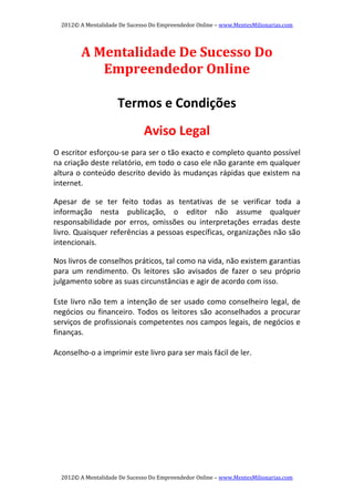 2012© A Mentalidade De Sucesso Do Empreendedor Online – www.MentesMilionarias.com 
2012© A Mentalidade De Sucesso Do Empreendedor Online – www.MentesMilionarias.com 
A Mentalidade De Sucesso Do 
Empreendedor Online 
 
 
Termos e Condições 
 
Aviso Legal 
 
O escritor esforçou‐se para ser o tão exacto e completo quanto possível 
na criação deste relatório, em todo o caso ele não garante em qualquer 
altura o conteúdo descrito devido às mudanças rápidas que existem na 
internet. 
 
Apesar  de  se  ter  feito  todas  as  tentativas  de  se  verificar  toda  a 
informação  nesta  publicação,  o  editor  não  assume  qualquer 
responsabilidade  por  erros,  omissões  ou  interpretações  erradas  deste 
livro. Quaisquer referências a pessoas específicas, organizações não são 
intencionais. 
 
Nos livros de conselhos práticos, tal como na vida, não existem garantias 
para  um  rendimento.  Os  leitores  são  avisados  de  fazer  o  seu  próprio 
julgamento sobre as suas circunstâncias e agir de acordo com isso. 
 
Este livro não tem a intenção de ser usado como conselheiro legal, de 
negócios ou financeiro. Todos os leitores são aconselhados a procurar 
serviços de profissionais competentes nos campos legais, de negócios e 
finanças. 
 
Aconselho‐o a imprimir este livro para ser mais fácil de ler.   
 