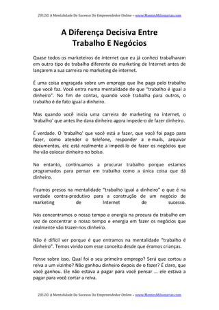 2012© A Mentalidade De Sucesso Do Empreendedor Online – www.MentesMilionarias.com 
2012© A Mentalidade De Sucesso Do Empreendedor Online – www.MentesMilionarias.com 
A Diferença Decisiva Entre  
Trabalho E Negócios 
 
Quase todos os marketeiros de internet que eu já conheci trabalharam 
em outro tipo de trabalho diferente do marketing de Internet antes de 
lançarem a sua carreira no marketing de internet. 
   
É uma coisa engraçada sobre um emprego que lhe paga pelo trabalho 
que você faz. Você entra numa mentalidade de que “trabalho é igual a 
dinheiro”.  No  fim  de  contas,  quando  você  trabalha  para  outros,  o 
trabalho é de fato igual a dinheiro. 
 
Mas  quando  você  inicia  uma  carreira  de  marketing  na  internet,  o 
'trabalho' que antes lhe dava dinheiro agora impede‐o de fazer dinheiro. 
 
É verdade. O 'trabalho' que você está a fazer, que você foi pago para 
fazer,  como  atender  o  telefone,  responder  a  e‐mails,  arquivar 
documentos, etc está realmente a impedi‐lo de fazer os negócios que 
lhe vão colocar dinheiro no bolso. 
 
No  entanto,  continuamos  a  procurar  trabalho  porque  estamos 
programados  para  pensar  em  trabalho  como  a  única  coisa  que  dá 
dinheiro. 
 
Ficamos presos na mentalidade “trabalho igual a dinheiro” o que é na 
verdade  contra‐produtivo  para  a  construção  de  um  negócio  de 
marketing  de  Internet  de  sucesso. 
 
Nós concentramos o nosso tempo e energia na procura de trabalho em 
vez de concentrar o nosso tempo e energia em fazer os negócios que 
realmente vão trazer‐nos dinheiro. 
   
Não  é  difícil  ver  porque  é  que  entramos  na  mentalidade  “trabalho  é 
dinheiro”. Temos vivido com esse conceito desde que éramos crianças. 
   
Pense sobre isso. Qual foi o seu primeiro emprego? Será que cortou a 
relva a um vizinho? Não ganhou dinheiro depois de o fazer? É claro, que 
você ganhou. Ele não estava a pagar para você pensar ... ele estava a 
pagar para você cortar a relva. 
 