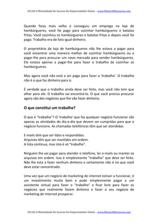 2012© A Mentalidade De Sucesso Do Empreendedor Online – www.MentesMilionarias.com 
2012© A Mentalidade De Sucesso Do Empreendedor Online – www.MentesMilionarias.com 
 
Quando  ficou  mais  velho  e  conseguiu  um  emprego  na  loja  de 
hambúrgueres,  você  foi  pago  para  cozinhar  hambúrgueres  e  batatas 
fritas. Você cozinhou os hambúrgueres e batatas fritas e depois você foi 
pago. Trabalho era de fato igual dinheiro. 
 
O  proprietário  da  loja  de  hambúrgueres  não  lhe  estava  a  pagar  para 
você  encontrar  uma  maneira  melhor  de  cozinhar  hambúrgueres  ou  a 
pagar‐lhe para procurar um novo mercado para vender hambúrgueres. 
Ele  estava  apenas  a  pagar‐lhe  para  fazer  o  trabalho  de  cozinhar  os 
hambúrgueres. 
 
Mas agora você não está a ser pago para fazer o 'trabalho'. O trabalho 
não é o que faz dinheiro para si. 
  
É verdade que o trabalho ainda deve ser feito, mas você não tem que 
olhar para ele. O trabalho vai encontrá‐lo. O que você precisa procurar 
agora são dos negócios que lhe vão fazer dinheiro. 
  
O que constitui um trabalho? 
  
O que é "trabalho"? O 'trabalho' que faz qualquer negócio funcionar são 
apenas as atividades do dia‐a‐dia que devem ser cumpridas para que o 
negócio funcione. As chamadas telefónicas têm que ser atendidas. 
 
E‐mails têm que ser lidos e respondidos. 
Arquivos têm que ser mantidos em ordem.  
A lista continua, mas isto é só "trabalho". 
 
Ninguém lhe vai pagar para atender o telefone, ler e‐mails ou manter os 
arquivos em ordem. Isso é simplesmente "trabalho" que deve ser feito. 
Não lhe esta a fazer nenhum dinheiro e certamente não é no que você 
deve estar concentrado. 
 
Uma vez que um negócio de marketing de internet estiver a funcionar, é 
um  investimento  muito  bom  e  pode  simplesmente  pagar  a  um 
assistente  virtual  para  fazer  o  "trabalho"  e  ficar  livre  para  fazer  os 
negócios  que  realmente  fazem  dinheiro  e  fazer  o  seu  negócio  de 
marketing de Internet prosperar. 
 
 