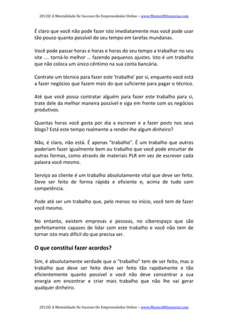 2012© A Mentalidade De Sucesso Do Empreendedor Online – www.MentesMilionarias.com 
2012© A Mentalidade De Sucesso Do Empreendedor Online – www.MentesMilionarias.com 
É claro que você não pode fazer isto imediatamente mas você pode usar 
tão pouco quanto possível do seu tempo em tarefas mundanas. 
 
Você pode passar horas e horas e horas do seu tempo a trabalhar no seu 
site .... torná‐lo melhor ... fazendo pequenos ajustes. Isto é um trabalho 
que não coloca um único cêntimo na sua conta bancária. 
 
Contrate um técnico para fazer este 'trabalho' por si, enquanto você está 
a fazer negócios que fazem mais do que suficiente para pagar o técnico. 
 
Até que você possa contratar alguém para fazer este trabalho para si, 
trate dele da melhor maneira possível e siga em frente com os negócios 
produtivos. 
 
Quantas  horas  você  gasta  por  dia  a  escrever  e  a  fazer  posts  nos  seus 
blogs? Está este tempo realmente a render‐lhe algum dinheiro? 
 
Não, é claro, não está. É apenas "trabalho". É um trabalho que outros 
poderiam fazer igualmente bem ou trabalho que você pode encurtar de 
outras formas, como através de materiais PLR em vez de escrever cada 
palavra você mesmo. 
 
Serviço ao cliente é um trabalho absolutamente vital que deve ser feito. 
Deve  ser  feito  de  forma  rápida  e  eficiente  e,  acima  de  tudo  com 
competência. 
 
Pode até ser um trabalho que, pelo menos no início, você tem de fazer 
você mesmo. 
 
No  entanto,  existem  empresas  e  pessoas,  no  ciberespaço  que  são 
perfeitamente  capazes  de  lidar  com  este  trabalho  e  você  não  tem  de 
tornar isto mais difícil do que precisa ser. 
 
O que constitui fazer acordos? 
   
Sim, é absolutamente verdade que o "trabalho" tem de ser feito, mas o 
trabalho  que  deve  ser  feito  deve  ser  feito  tão  rapidamente  e  tão 
eficientemente  quanto  possível  e  você  não  deve  concentrar  a  sua 
energia  em  encontrar  e  criar  mais  trabalho  que  não  lhe  vai  gerar 
qualquer dinheiro. 
 