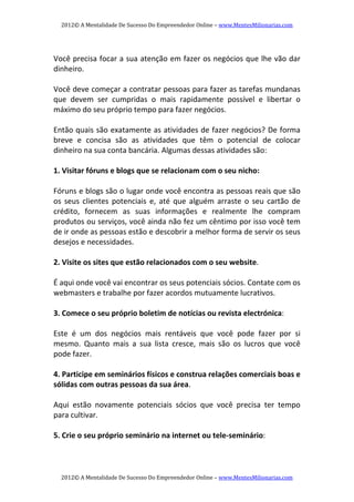 2012© A Mentalidade De Sucesso Do Empreendedor Online – www.MentesMilionarias.com 
2012© A Mentalidade De Sucesso Do Empreendedor Online – www.MentesMilionarias.com 
 
Você precisa focar a sua atenção em fazer os negócios que lhe vão dar 
dinheiro. 
   
Você deve começar a contratar pessoas para fazer as tarefas mundanas 
que  devem  ser  cumpridas  o  mais  rapidamente  possível  e  libertar  o 
máximo do seu próprio tempo para fazer negócios. 
   
Então quais são exatamente as atividades de fazer negócios? De forma 
breve  e  concisa  são  as  atividades  que  têm  o  potencial  de  colocar 
dinheiro na sua conta bancária. Algumas dessas atividades são: 
 
1. Visitar fóruns e blogs que se relacionam com o seu nicho:  
 
Fóruns e blogs são o lugar onde você encontra as pessoas reais que são 
os  seus  clientes  potenciais  e,  até  que  alguém  arraste  o  seu  cartão  de 
crédito,  fornecem  as  suas  informações  e  realmente  lhe  compram 
produtos ou serviços, você ainda não fez um cêntimo por isso você tem 
de ir onde as pessoas estão e descobrir a melhor forma de servir os seus 
desejos e necessidades. 
 
2. Visite os sites que estão relacionados com o seu website.  
 
É aqui onde você vai encontrar os seus potenciais sócios. Contate com os 
webmasters e trabalhe por fazer acordos mutuamente lucrativos. 
 
3. Comece o seu próprio boletim de notícias ou revista electrónica:  
 
Este  é  um  dos  negócios  mais  rentáveis  que  você  pode  fazer  por  si 
mesmo.  Quanto  mais  a  sua  lista  cresce,  mais  são  os  lucros  que  você 
pode fazer. 
 
4. Participe em seminários físicos e construa relações comerciais boas e 
sólidas com outras pessoas da sua área.  
 
Aqui  estão  novamente  potenciais  sócios  que  você  precisa  ter  tempo 
para cultivar. 
 
5. Crie o seu próprio seminário na internet ou tele‐seminário:  
 
 
