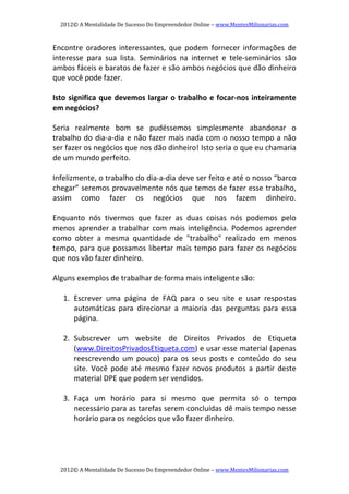 2012© A Mentalidade De Sucesso Do Empreendedor Online – www.MentesMilionarias.com 
2012© A Mentalidade De Sucesso Do Empreendedor Online – www.MentesMilionarias.com 
Encontre  oradores  interessantes,  que  podem  fornecer  informações  de 
interesse  para  sua  lista.  Seminários  na  internet  e  tele‐seminários  são 
ambos fáceis e baratos de fazer e são ambos negócios que dão dinheiro 
que você pode fazer. 
 
Isto significa que devemos largar o trabalho e focar‐nos inteiramente 
em negócios? 
 
Seria  realmente  bom  se  pudéssemos  simplesmente  abandonar  o 
trabalho do dia‐a‐dia e não fazer mais nada com o nosso tempo a não 
ser fazer os negócios que nos dão dinheiro! Isto seria o que eu chamaria 
de um mundo perfeito. 
 
Infelizmente, o trabalho do dia‐a‐dia deve ser feito e até o nosso “barco 
chegar” seremos provavelmente nós que temos de fazer esse trabalho, 
assim  como  fazer  os  negócios  que  nos  fazem  dinheiro. 
 
Enquanto  nós  tivermos  que  fazer  as  duas  coisas  nós  podemos  pelo 
menos aprender a trabalhar com mais inteligência. Podemos aprender 
como  obter  a  mesma  quantidade  de  "trabalho"  realizado  em  menos 
tempo, para que possamos libertar mais tempo para fazer os negócios 
que nos vão fazer dinheiro. 
 
Alguns exemplos de trabalhar de forma mais inteligente são: 
  
1. Escrever  uma  página  de  FAQ  para  o  seu  site  e  usar  respostas 
automáticas  para  direcionar  a  maioria  das  perguntas  para  essa 
página. 
 
2. Subscrever  um  website  de  Direitos  Privados  de  Etiqueta 
(www.DireitosPrivadosEtiqueta.com) e usar esse material (apenas 
reescrevendo  um  pouco)  para  os  seus  posts  e  conteúdo  do  seu 
site.  Você  pode  até  mesmo  fazer  novos  produtos  a  partir  deste 
material DPE que podem ser vendidos. 
 
3. Faça  um  horário  para  si  mesmo  que  permita  só  o  tempo 
necessário para as tarefas serem concluídas dê mais tempo nesse 
horário para os negócios que vão fazer dinheiro. 
 
 