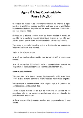 2012© A Mentalidade De Sucesso Do Empreendedor Online – www.MentesMilionarias.com 
2012© A Mentalidade De Sucesso Do Empreendedor Online – www.MentesMilionarias.com 
Agora É A Sua Oportunidade:  
Passe à Acção! 
 
O  sucesso  (ou  fracasso)  do  seu  empreendimento  na  internet  é  agora 
consigo. Se você tiver sucesso, o crédito será todo seu e se você falhar, 
isso também será sua responsabilidade. O seu sucesso ou fracasso está 
nas suas próprias mãos. 
 
O sucesso e o fracasso são dois lados da mesma moeda. A moeda em 
questão é o seu próprio empreendimento de internet e você não quer 
atirar a moeda ao ar e deixar ao acaso se ela for sucesso ou fracasso. 
 
Você  quer  o  controle  completo  sobre  o  destino  do  seu  negócio  na 
Internet e você tem esse controle. 
 
Todas as decisões serão suas. 
 
Se  você  faz  escolhas  sábias,  então  você  vai  cantar  vitória  e  o  sucesso 
será seu. 
 
Se você faz escolhas imprudente, então  o seu negócio na Internet  vai 
despenhar‐se e as suas esperanças e sonhos vão arder com ele. 
 
Bater as probabilidades 
 
Você percebe, claro, que as chances de sucesso não estão a seu favor. 
Todos os dias milhares e milhares de empresas de internet são lançadas.  
 
Dessas empresas de internet que serão lançado hoje, 90% (noventa por 
cento) desaparecerão em 120 dias. 
 
É  isso!  As  suas  chances  são  de  10%  de  realmente  ter  sucesso  no  seu 
negócio de internet e a menos que você consiga alterá‐las estas não são 
probabilidades muito boas.  
 
Se fosse uma corrida de cavalos, ganhar seria considerado um tiro no 
escuro. 
 
 