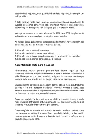 2012© A Mentalidade De Sucesso Do Empreendedor Online – www.MentesMilionarias.com 
2012© A Mentalidade De Sucesso Do Empreendedor Online – www.MentesMilionarias.com 
Este é o lado negativo, mas quando há um lado negativo, há sempre um 
lado positivo. 
 
O lado positivo neste caso é que mesmo que você tenha uma chance de 
sucesso de apenas 10%, você pode melhorar muito as suas hipóteses, 
bastando para tal seguir as orientações que já lhe foram dadas. 
 
Você pode aumentar as suas chances de 10% para 90% simplesmente 
aplicando ao problema alguns princípios muito simples. 
 
As razões pelas quais tantos empresários de internet novos falham nos 
primeiros 120 dias podem ser reduzida a quatro. 
 
1. Eles não têm a mentalidade certa. 
2. Eles não estabelecem uma base sólida. 
3. Eles não têm a chave para desbloquear o crescimento e expansão. 
4. Eles não fazem planos para alcançar o sucesso 
 
A mentalidade certa para o sucesso 
 
Infelizmente,  muitas  pessoas  pensam  que  podem  largar  os  seus 
trabalhos, abrir um negócio na Internet e apenas relaxar e aproveitar a 
vida. Eles esperam o sucesso imediato e riqueza instantânea sem ter que 
investir nada (mesmo tempo e esforço) para afetar esse sucesso. 
 
Elas realmente acreditam que podem dormir até ao meio‐dia, trabalhar 
quando  e  se  lhes  apetecer  e  apenas  acumular  vendas  e  lucro.  Essa 
atitude provavelmente é responsável por pelo menos metade de todos 
os fracassos de novas empresas de internet. 
 
Fazer um negócio de internet bem sucedido leva muito tempo e ainda 
mais trabalho. O trabalho antigo do mundo real exige que você esteja no 
trabalho provavelmente 40 horas por semana. 
 
O seu negócio na Internet vai precisar de cerca do dobro destas horas 
por  semana  se  quiser  tornar‐se  bem  sucedido.  Muito,  muito,  muito 
poucas pessoas estão dispostas a investir tanto tempo e esforço, daí a 
taxa de insucesso de 90%. 
 
 