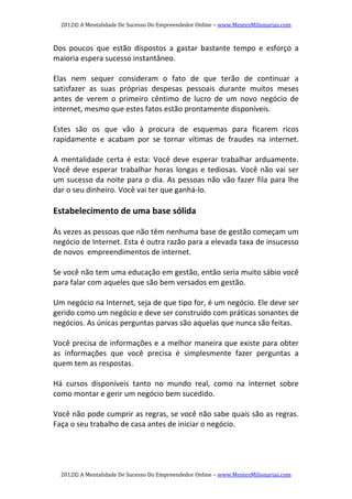 2012© A Mentalidade De Sucesso Do Empreendedor Online – www.MentesMilionarias.com 
2012© A Mentalidade De Sucesso Do Empreendedor Online – www.MentesMilionarias.com 
Dos  poucos  que  estão  dispostos  a  gastar  bastante  tempo  e  esforço  a 
maioria espera sucesso instantâneo. 
 
Elas  nem  sequer  consideram  o  fato  de  que  terão  de  continuar  a 
satisfazer  as  suas  próprias  despesas  pessoais  durante  muitos  meses 
antes  de  verem  o  primeiro  cêntimo  de  lucro  de  um  novo  negócio  de 
internet, mesmo que estes fatos estão prontamente disponíveis. 
 
Estes  são  os  que  vão  à  procura  de  esquemas  para  ficarem  ricos 
rapidamente  e  acabam  por  se  tornar  vítimas  de  fraudes  na  internet. 
   
A mentalidade certa é esta: Você deve esperar trabalhar arduamente. 
Você deve esperar trabalhar horas longas e tediosas. Você não vai ser 
um sucesso da noite para o dia. As pessoas não vão fazer fila para lhe 
dar o seu dinheiro. Você vai ter que ganhá‐lo. 
 
Estabelecimento de uma base sólida 
 
Às vezes as pessoas que não têm nenhuma base de gestão começam um 
negócio de Internet. Esta é outra razão para a elevada taxa de insucesso 
de novos  empreendimentos de internet. 
 
Se você não tem uma educação em gestão, então seria muito sábio você 
para falar com aqueles que são bem versados em gestão. 
 
Um negócio na Internet, seja de que tipo for, é um negócio. Ele deve ser 
gerido como um negócio e deve ser construído com práticas sonantes de 
negócios. As únicas perguntas parvas são aquelas que nunca são feitas. 
 
Você precisa de informações e a melhor maneira que existe para obter 
as  informações  que  você  precisa  é  simplesmente  fazer  perguntas  a 
quem tem as respostas. 
 
Há  cursos  disponíveis  tanto  no  mundo  real,  como  na  internet  sobre 
como montar e gerir um negócio bem sucedido. 
 
Você não pode cumprir as regras, se você não sabe quais são as regras. 
Faça o seu trabalho de casa antes de iniciar o negócio. 
 
 