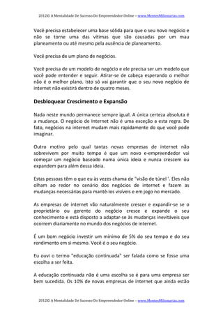 2012© A Mentalidade De Sucesso Do Empreendedor Online – www.MentesMilionarias.com 
2012© A Mentalidade De Sucesso Do Empreendedor Online – www.MentesMilionarias.com 
Você precisa estabelecer uma base sólida para que o seu novo negócio e 
não  se  torne  uma  das  vítimas  que  são  causadas  por  um  mau 
planeamento ou até mesmo pela ausência de planeamento.  
 
Você precisa de um plano de negócios. 
 
Você precisa de um modelo de negócio e ele precisa ser um modelo que 
você pode entender e seguir. Atirar‐se de cabeça esperando o melhor 
não é o melhor plano. Isto só vai garantir que o seu novo negócio de 
internet não existirá dentro de quatro meses. 
 
Desbloquear Crescimento e Expansão 
 
Nada neste mundo permanece sempre igual. A única certeza absoluta é 
a mudança. O negócio de Internet não é uma exceção a esta regra. De 
fato, negócios na internet mudam mais rapidamente do que você pode 
imaginar. 
   
Outro  motivo  pelo  qual  tantas  novas  empresas  de  internet  não 
sobrevivem  por  muito  tempo  é  que  um  novo  e‐empreendedor  vai 
começar  um  negócio  baseado  numa  única  ideia  e  nunca  crescem  ou 
expandem para além dessa ideia. 
 
Estas pessoas têm o que eu às vezes chama de "visão de túnel '. Eles não 
olham  ao  redor  no  cenário  dos  negócios  de  internet  e  fazem  as 
mudanças necessárias para mantê‐los visíveis e em jogo no mercado. 
 
As  empresas  de  internet  vão  naturalmente  crescer  e  expandir‐se  se  o 
proprietário  ou  gerente  do  negócio  cresce  e  expande  o  seu 
conhecimento e está disposto a adaptar‐se às mudanças inevitáveis que 
ocorrem diariamente no mundo dos negócios de internet. 
 
É um bom negócio investir um mínimo de 5% do seu tempo e do seu 
rendimento em si mesmo. Você é o seu negócio. 
 
Eu ouvi o termo "educação continuada" ser falada como se fosse uma 
escolha a ser feita. 
 
A educação continuada não é uma escolha se é para uma empresa ser 
bem sucedida. Os 10% de novas empresas de internet que ainda estão 
 