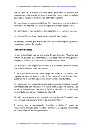 2012© A Mentalidade De Sucesso Do Empreendedor Online – www.MentesMilionarias.com 
2012© A Mentalidade De Sucesso Do Empreendedor Online – www.MentesMilionarias.com 
por  aí,  após  os  próximos  120  dias  serão  possuídos  ou  geridos  por 
pessoas que estão constantemente a aprender coisas novas e a aplicar 
essas coisas novas nas empresas de internet que gerem. 
 
Eles participam em seminários físicos. Eles frequentam tele‐seminários e 
seminários na internet. Eles leem múltiplas newsletters todos os dias. 
 
Eles aprendem ... eles crescem .... eles adaptam‐se .... eles têm sucesso.  
 
Isto é muito fácil de dizer, mas é muito mais difícil de realizar.  
 
No entanto, aqueles que o realizam ainda estarão no negócio quando a 
maioria dos outros não estarão. 
 
Planear o Sucesso 
 
Há um velho ditado que eu cito muito frequentemente. "Aqueles que 
falham em planear, planeiam fracassar", eu digo‐o muitas vezes porque, 
em poucas palavras, é o fator mais importante de sucesso. 
 
Um plano para um negócio de Internet é exatamente como um roteiro 
que seria usado para fazer uma viagem. 
 
É  um  plano  detalhado  de  como  chegar  do  ponto  A.  (A  começar  um 
negócio na Internet) para o ponto B (ter um negócio de internet bem 
sucedido) no menor tempo possível e sem tomar a rota turística. 
 
Na maioria das vezes aqueles que começam novas empresas de internet 
têm  trabalhado  em  empregos  nos  quais  eram  pagos  um  salário.  Eles 
estão  na  mentalidade  "trabalho  é  igual  a  dinheiro"  e  trazem  essa 
mentalidade para os seus negócios de internet. 
 
Eles vão mesmo gastar o seu tempo à procura de mais "trabalho" para 
fazer em vez de procurar maneiras de ganhar dinheiro. 
 
A  menos  que  a  mentalidade  “trabalho  =  dinheiro”  possa  ser 
rapidamente alterada para "vendas = dinheiro”, a empresa certamente 
vai falhar e falham muito rapidamente. 
 
 