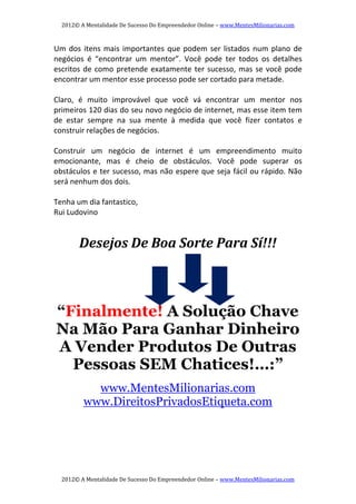 2012© A Mentalidade De Sucesso Do Empreendedor Online – www.MentesMilionarias.com 
2012© A Mentalidade De Sucesso Do Empreendedor Online – www.MentesMilionarias.com 
Um dos itens mais importantes que podem ser listados num plano de 
negócios  é  “encontrar  um  mentor”.  Você  pode  ter  todos  os  detalhes 
escritos de como pretende exatamente ter sucesso, mas se você pode 
encontrar um mentor esse processo pode ser cortado para metade. 
   
Claro,  é  muito  improvável  que  você  vá  encontrar  um  mentor  nos 
primeiros 120 dias do seu novo negócio de internet, mas esse item tem 
de  estar  sempre  na  sua  mente  à  medida  que  você  fizer  contatos  e 
construir relações de negócios. 
  
Construir  um  negócio  de  internet  é  um  empreendimento  muito 
emocionante,  mas  é  cheio  de  obstáculos.  Você  pode  superar  os 
obstáculos e ter sucesso, mas não espere que seja fácil ou rápido. Não 
será nenhum dos dois. 
 
Tenha um dia fantastico, 
Rui Ludovino 
 
Desejos De Boa Sorte Para Sí!!! 
 
 
“Finalmente! A Solução Chave
Na Mão Para Ganhar Dinheiro
A Vender Produtos De Outras
Pessoas SEM Chatices!…:”
www.MentesMilionarias.com
www.DireitosPrivadosEtiqueta.com
 