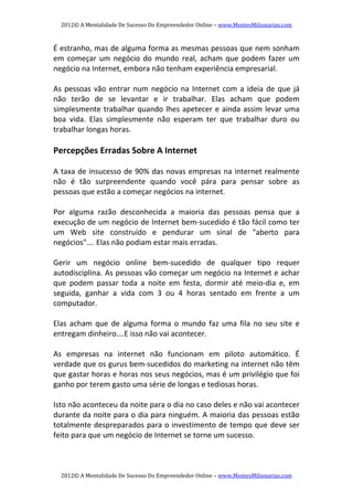 2012© A Mentalidade De Sucesso Do Empreendedor Online – www.MentesMilionarias.com 
2012© A Mentalidade De Sucesso Do Empreendedor Online – www.MentesMilionarias.com 
É estranho, mas de alguma forma as mesmas pessoas que nem sonham 
em começar um negócio do mundo real, acham que podem fazer um 
negócio na Internet, embora não tenham experiência empresarial. 
 
As pessoas vão entrar num negócio na Internet com a ideia de que já 
não  terão  de  se  levantar  e  ir  trabalhar.  Elas  acham  que  podem 
simplesmente trabalhar quando lhes apetecer e ainda assim levar uma 
boa  vida.  Elas  simplesmente  não  esperam  ter  que  trabalhar  duro  ou 
trabalhar longas horas. 
 
Percepções Erradas Sobre A Internet 
 
A taxa de insucesso de 90% das novas empresas na internet realmente 
não  é  tão  surpreendente  quando  você  pára  para  pensar  sobre  as 
pessoas que estão a começar negócios na internet. 
 
Por  alguma  razão  desconhecida  a  maioria  das  pessoas  pensa  que  a 
execução de um negócio de Internet bem‐sucedido é tão fácil como ter 
um  Web  site  construído  e  pendurar  um  sinal  de  "aberto  para 
negócios"…. Elas não podiam estar mais erradas. 
 
Gerir  um  negócio  online  bem‐sucedido  de  qualquer  tipo  requer 
autodisciplina. As pessoas vão começar um negócio na Internet e achar 
que  podem  passar  toda  a  noite  em  festa,  dormir  até  meio‐dia  e,  em 
seguida,  ganhar  a  vida  com  3  ou  4  horas  sentado  em  frente  a  um 
computador.  
 
Elas  acham  que  de  alguma  forma  o  mundo  faz  uma  fila  no  seu  site  e 
entregam dinheiro….E isso não vai acontecer. 
 
As  empresas  na  internet  não  funcionam  em  piloto  automático.  É 
verdade que os gurus bem‐sucedidos do marketing na internet não têm 
que gastar horas e horas nos seus negócios, mas é um privilégio que foi 
ganho por terem gasto uma série de longas e tediosas horas. 
 
Isto não aconteceu da noite para o dia no caso deles e não vai acontecer 
durante da noite para o dia para ninguém. A maioria das pessoas estão 
totalmente despreparados para o investimento de tempo que deve ser 
feito para que um negócio de Internet se torne um sucesso. 
 
 