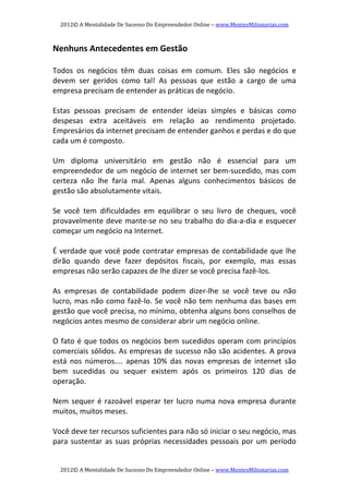 2012© A Mentalidade De Sucesso Do Empreendedor Online – www.MentesMilionarias.com 
2012© A Mentalidade De Sucesso Do Empreendedor Online – www.MentesMilionarias.com 
Nenhuns Antecedentes em Gestão 
 
Todos  os  negócios  têm  duas  coisas  em  comum.  Eles  são  negócios  e 
devem  ser  geridos  como  tal!  As  pessoas  que  estão  a  cargo  de  uma 
empresa precisam de entender as práticas de negócio. 
   
Estas  pessoas  precisam  de  entender  ideias  simples  e  básicas  como 
despesas  extra  aceitáveis  em  relação  ao  rendimento  projetado. 
Empresários da internet precisam de entender ganhos e perdas e do que 
cada um é composto. 
   
Um  diploma  universitário  em  gestão  não  é  essencial  para  um 
empreendedor de um negócio de internet ser bem‐sucedido, mas com 
certeza  não  lhe  faria  mal.  Apenas  alguns  conhecimentos  básicos  de 
gestão são absolutamente vitais. 
   
Se  você  tem  dificuldades  em  equilibrar  o  seu  livro  de  cheques,  você 
provavelmente deve mante‐se no seu trabalho do dia‐a‐dia e esquecer 
começar um negócio na Internet. 
   
É verdade que você pode contratar empresas de contabilidade que lhe 
dirão  quando  deve  fazer  depósitos  fiscais,  por  exemplo,  mas  essas 
empresas não serão capazes de lhe dizer se você precisa fazê‐los. 
 
As  empresas  de  contabilidade  podem  dizer‐lhe  se  você  teve  ou  não 
lucro, mas não como fazê‐lo. Se você não tem nenhuma das bases em 
gestão que você precisa, no mínimo, obtenha alguns bons conselhos de 
negócios antes mesmo de considerar abrir um negócio online. 
 
O fato é que todos os negócios bem sucedidos operam com princípios 
comerciais sólidos. As empresas de sucesso não são acidentes. A prova 
está  nos  números....  apenas  10%  das  novas  empresas  de  internet  são 
bem  sucedidas  ou  sequer  existem  após  os  primeiros  120  dias  de 
operação. 
   
Nem sequer é razoável esperar ter lucro numa nova empresa durante 
muitos, muitos meses. 
   
Você deve ter recursos suficientes para não só iniciar o seu negócio, mas 
para sustentar as suas próprias necessidades pessoais por um período 
 